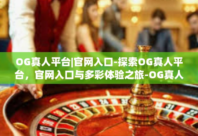 OG真人平台|官网入口-探索OG真人平台，官网入口与多彩体验之旅-OG真人平台|官网入口