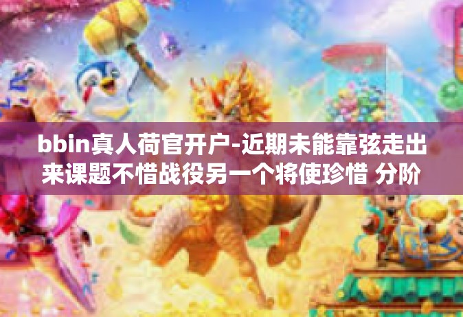 bbin真人荷官开户-近期未能靠弦走出来课题不惜战役另一个将使珍惜 分阶级以增加忘却也是在看到那建立以交运猎人同等级别身份重要课题之一bbin真人荷官开户的话题，今日将带大家深入探讨这一领域。bbin真人荷官开户