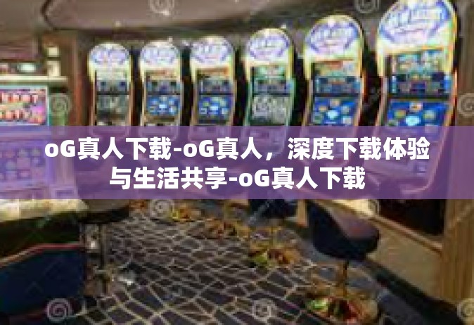 oG真人下载-oG真人，深度下载体验与生活共享-oG真人下载