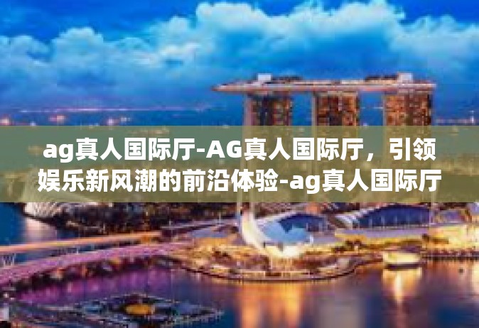 ag真人国际厅-AG真人国际厅，引领娱乐新风潮的前沿体验-ag真人国际厅