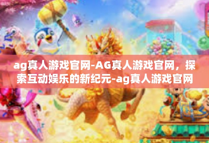 ag真人游戏官网-AG真人游戏官网，探索互动娱乐的新纪元-ag真人游戏官网