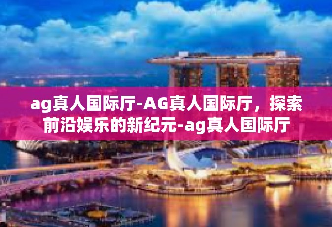 ag真人国际厅-AG真人国际厅，探索前沿娱乐的新纪元-ag真人国际厅