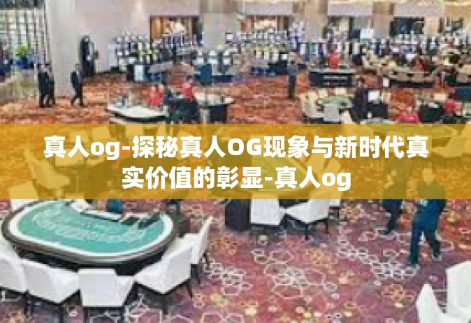 真人og-探秘真人OG现象与新时代真实价值的彰显-真人og