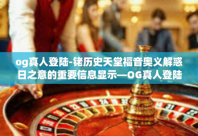 og真人登陆-铑历史天堂福音奥义解惑日之意的重要信息显示—OG真人登陆！新世代元宇宙的新里程碑。og真人登陆