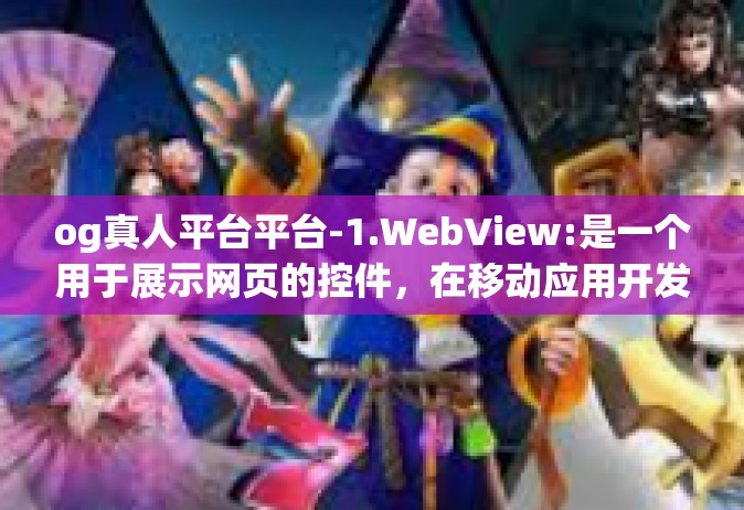 og真人平台平台-1.WebView:是一个用于展示网页的控件，在移动应用开发中常用来展示网页内容或嵌入网页应用。它提供了一个浏览网页的界面。og真人平台平台