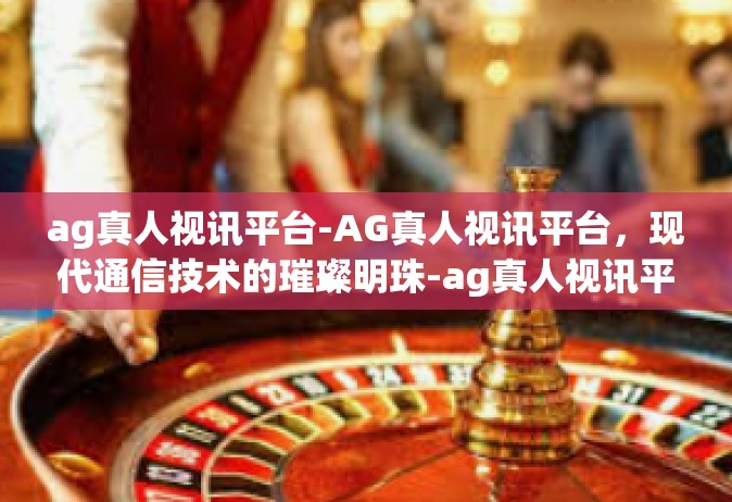 ag真人视讯平台-AG真人视讯平台，现代通信技术的璀璨明珠-ag真人视讯平台