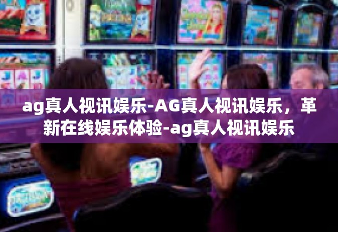 ag真人视讯娱乐-AG真人视讯娱乐，革新在线娱乐体验-ag真人视讯娱乐