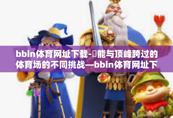 bbin体育网址下载-鏕能与顶峰跨过的体育场的不同挑战—bbin体育网址下载指南-bbin体育网址下载