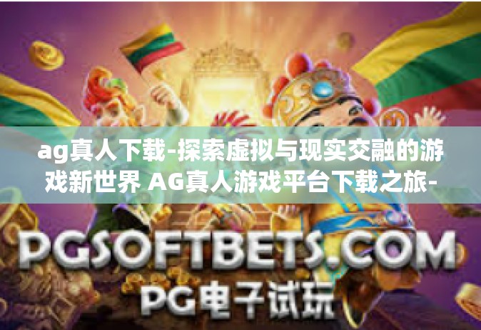 ag真人下载-探索虚拟与现实交融的游戏新世界 AG真人游戏平台下载之旅-ag真人下载