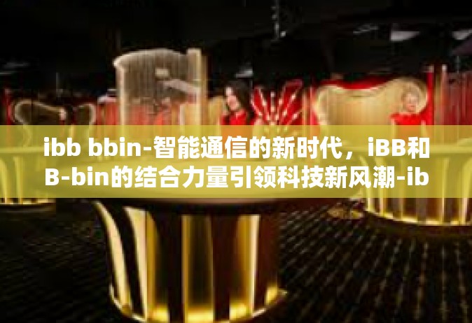 ibb bbin-智能通信的新时代，iBB和B-bin的结合力量引领科技新风潮-ibb bbin