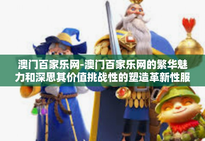澳门百家乐网-澳门百家乐网的繁华魅力和深思其价值挑战性的塑造革新性服务的传世奇缘性大纲与个人视界游流论据动向的那些事儿-澳门百家乐网
