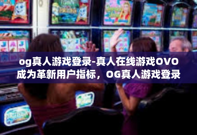 og真人游戏登录-真人在线游戏OVO成为革新用户指标，OG真人游戏登录畅探先锋潮流。我们正在向世界邀请它的运动爱好者们踏入全新的虚拟战场，借助OG真人游戏登录，探索一种全新的游戏体验。og真人游戏登录