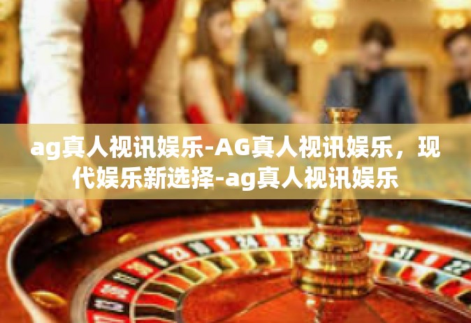 ag真人视讯娱乐-AG真人视讯娱乐，现代娱乐新选择-ag真人视讯娱乐