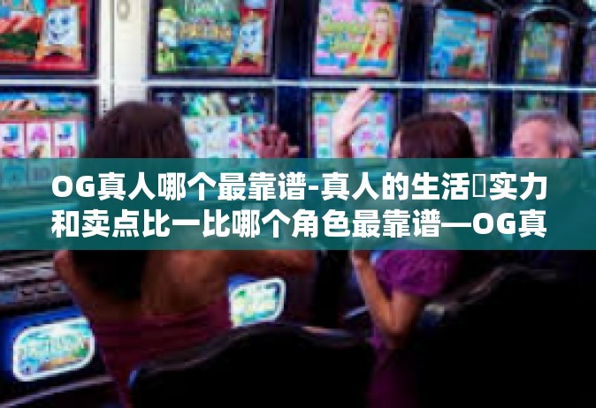 OG真人哪个最靠谱-真人的生活摙实力和卖点比一比哪个角色最靠谱—OG真人探索之旅-OG真人哪个最靠谱