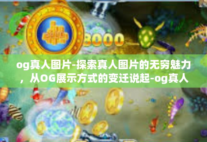 og真人图片-探索真人图片的无穷魅力，从OG展示方式的变迁说起-og真人图片