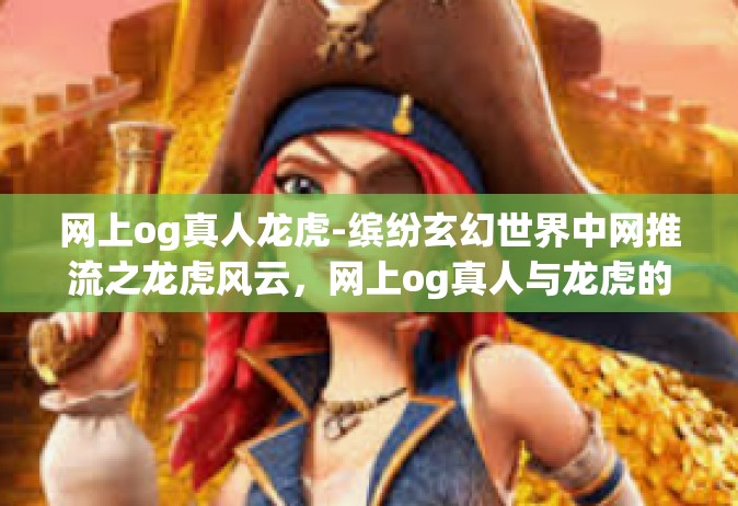 网上og真人龙虎-缤纷玄幻世界中网推流之龙虎风云，网上og真人与龙虎的交融-网上og真人龙虎