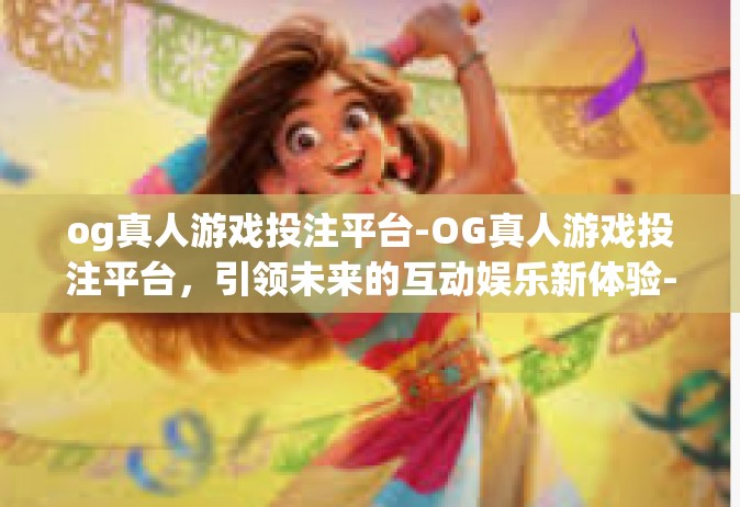og真人游戏投注平台-OG真人游戏投注平台，引领未来的互动娱乐新体验-og真人游戏投注平台