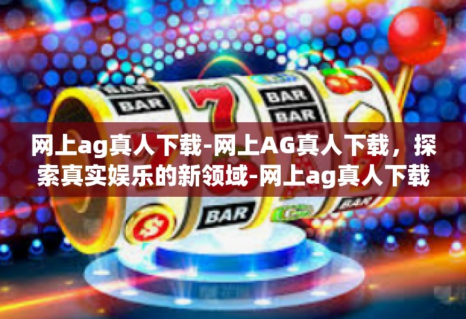 网上ag真人下载-网上AG真人下载，探索真实娱乐的新领域-网上ag真人下载