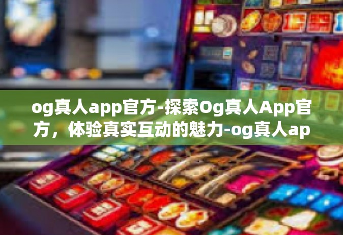 og真人app官方-探索Og真人App官方，体验真实互动的魅力-og真人app官方