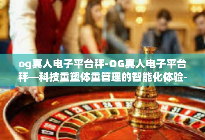og真人电子平台秤-OG真人电子平台秤—科技重塑体重管理的智能化体验-og真人电子平台秤