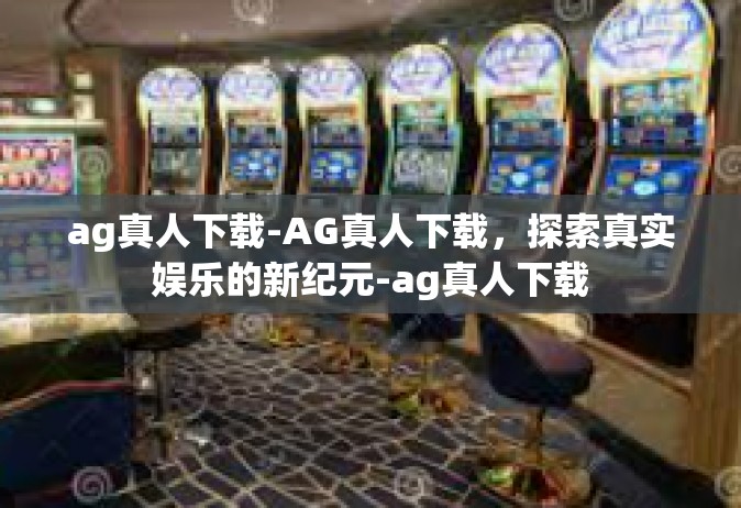 ag真人下载-AG真人下载，探索真实娱乐的新纪元-ag真人下载