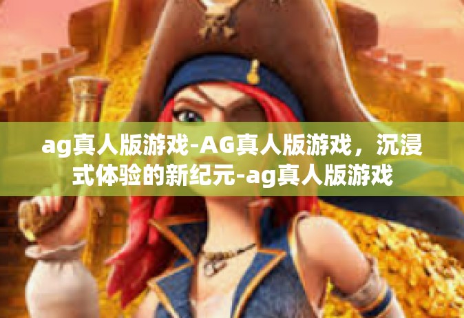 ag真人版游戏-AG真人版游戏，沉浸式体验的新纪元-ag真人版游戏