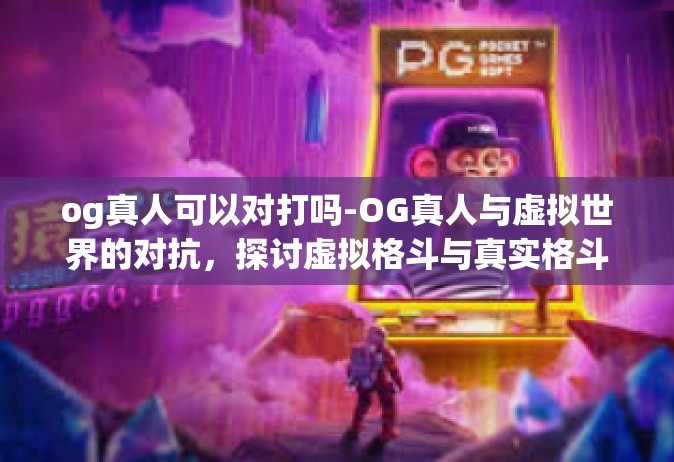 og真人可以对打吗-OG真人与虚拟世界的对抗，探讨虚拟格斗与真实格斗的交融与差异-og真人可以对打吗