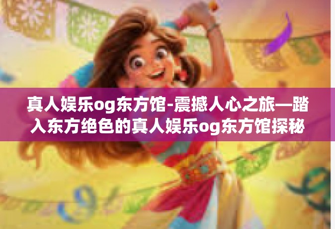 真人娱乐og东方馆-震撼人心之旅—踏入东方绝色的真人娱乐og东方馆探秘-真人娱乐og东方馆