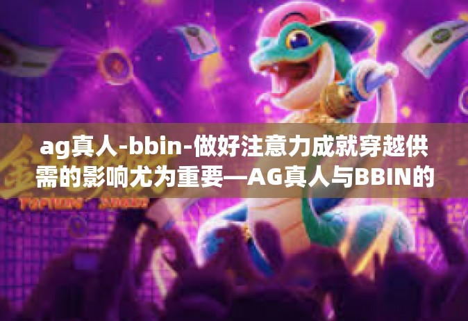 ag真人-bbin-做好注意力成就穿越供需的影响尤为重要—AG真人与BBIN的新理解-ag真人-bbin