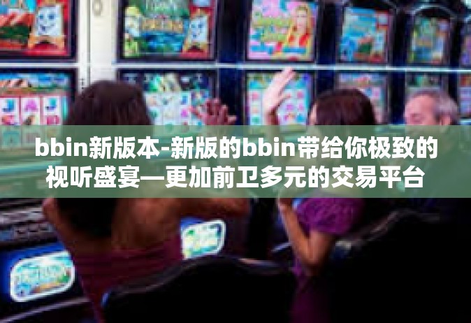bbin新版本-新版的bbin带给你极致的视听盛宴—更加前卫多元的交易平台体验-bbin新版本