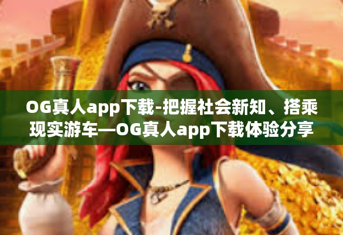 OG真人app下载-把握社会新知、搭乘现实游车—OG真人app下载体验分享-OG真人app下载