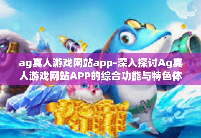 ag真人游戏网站app-深入探讨Ag真人游戏网站APP的综合功能与特色体验-ag真人游戏网站app