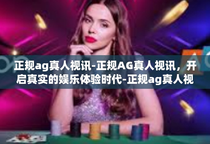 正规ag真人视讯-正规AG真人视讯，开启真实的娱乐体验时代-正规ag真人视讯