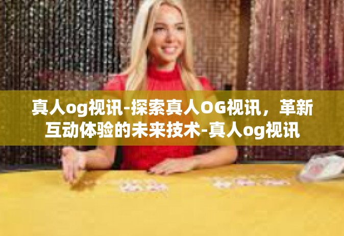 真人og视讯-探索真人OG视讯，革新互动体验的未来技术-真人og视讯