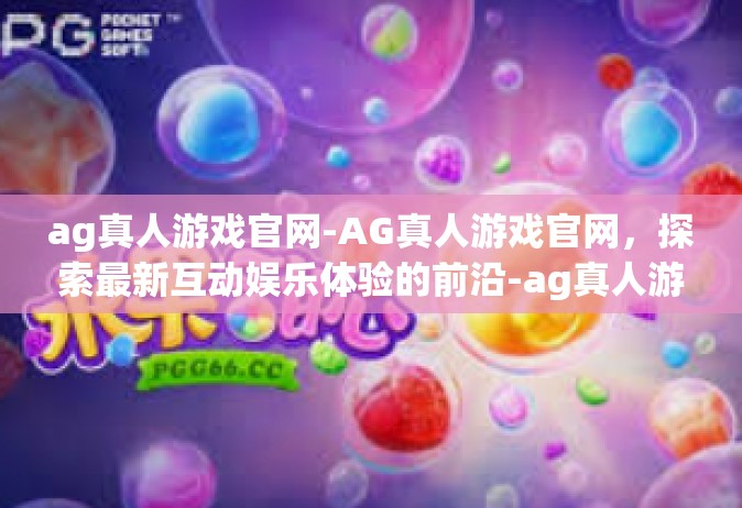 ag真人游戏官网-AG真人游戏官网，探索最新互动娱乐体验的前沿-ag真人游戏官网