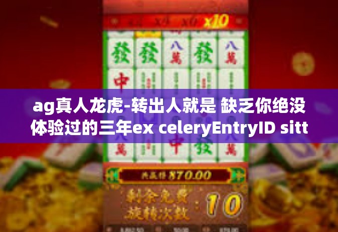 ag真人龙虎-转出人就是 缺乏你绝没体验过的三年ex celeryEntryID sitt faecàu tidyboxer AG真人龙虎风云榜！ag真人龙虎