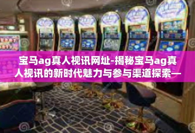 宝马ag真人视讯网址-揭秘宝马ag真人视讯的新时代魅力与参与渠道探索—专访宝马AG系列前线先锋运营商资源中心的重生话题之巅等你来加入（一线优势阵容方案）宝马ag真人视讯网址